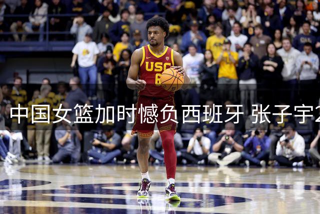 中国女篮加时憾负西班牙 张子宇22+12杨舒予17分