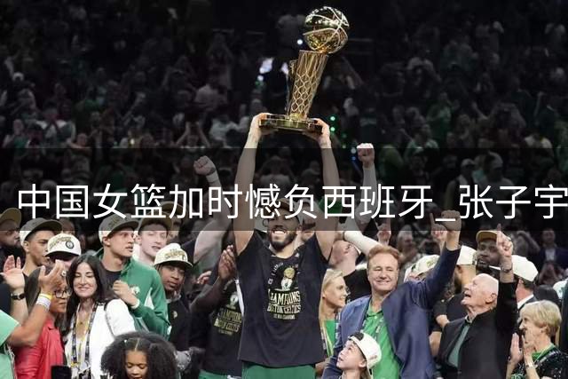 中国女篮加时憾负西班牙 张子宇22+12杨舒予17分