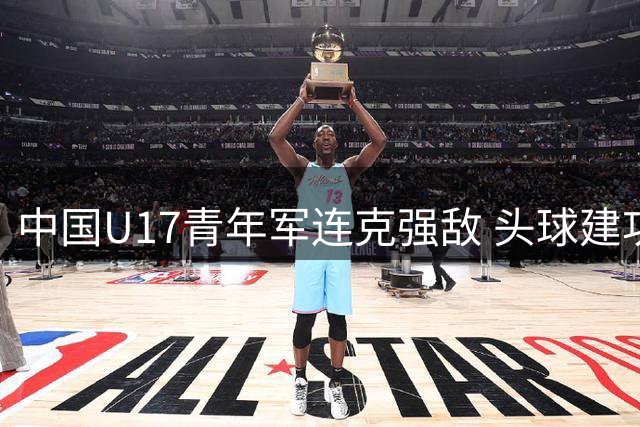 中国U17青年军连克强敌 头球建功锁定晋级名额