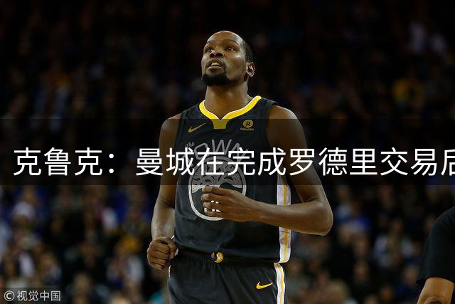 克鲁克：曼城在完成罗德里交易后，布阿迪是曼城头号目标