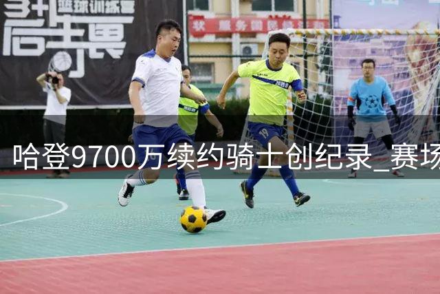 哈登9700万续约骑士创纪录 赛场表现解析巅峰状态