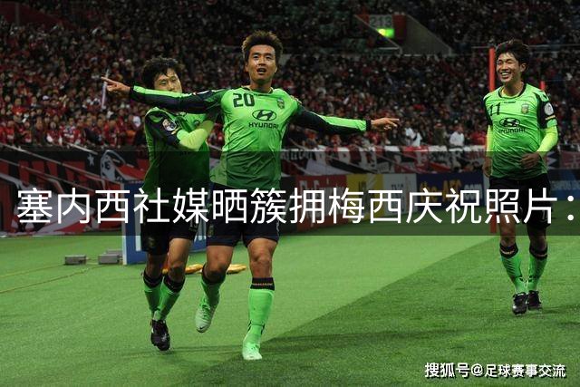 塞内西社媒晒簇拥梅西庆祝照片：身为阿根廷人真好，决赛见！