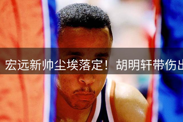 宏远新帅尘埃落定！胡明轩带伤出战世预赛，徐昕去向确认