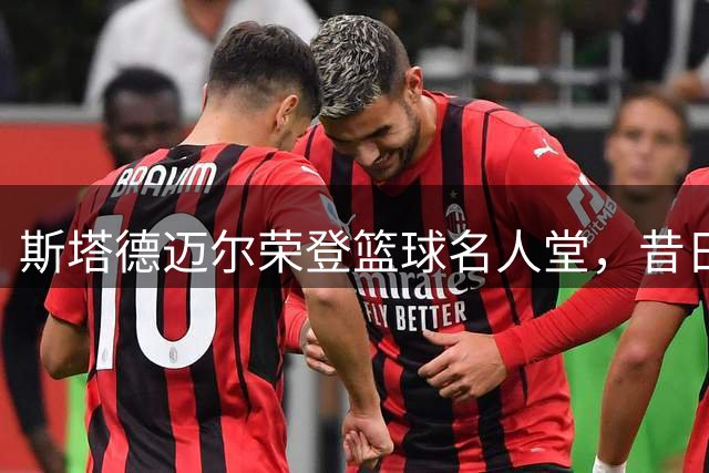 斯塔德迈尔荣登篮球名人堂，昔日"小霸王"传奇再续