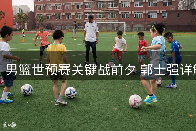 男篮世预赛关键战前夕 郭士强详解球队备战三大核心策略