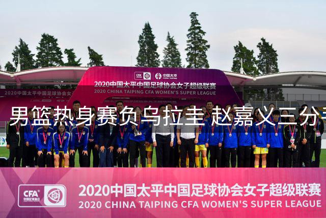 男篮热身赛负乌拉圭 赵嘉义三分手感火热难救主