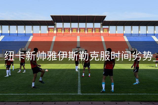 纽卡新帅雅伊斯勒克服时间劣势 迅速确立球队掌控力