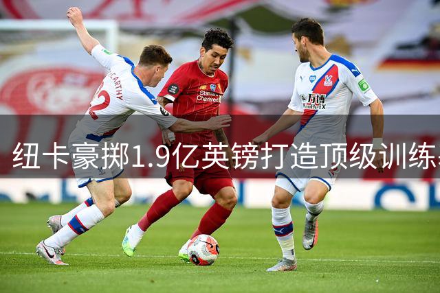 纽卡豪掷1.9亿英镑打造顶级训练基地 预计2029年启用