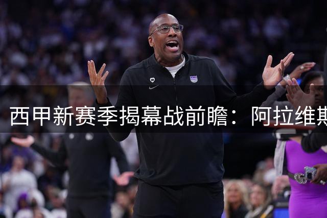 西甲新赛季揭幕战前瞻：阿拉维斯主场迎战赫塔菲