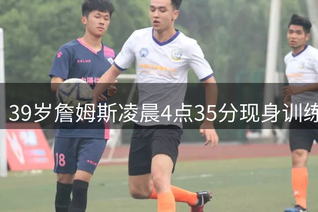 39岁詹姆斯凌晨4点35分现身训练馆 破界者精神震撼篮球圈